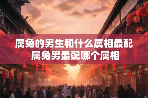 属兔的男生和什么属相最配 属兔男最配哪个属相