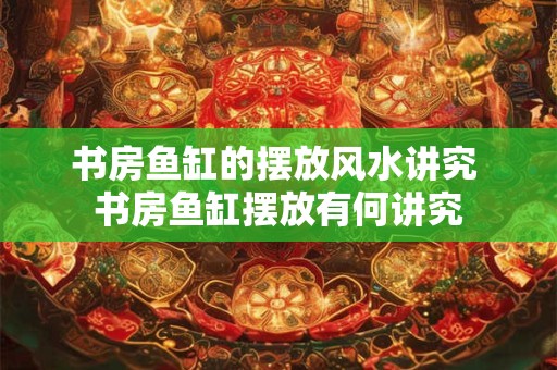 书房鱼缸的摆放风水讲究 书房鱼缸摆放有何讲究 书房鱼缸的摆放风水讲究 书房鱼缸摆放有何讲究
