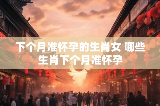 下个月准怀孕的生肖女 哪些生肖下个月准怀孕 下个月准怀孕的生肖女 哪些生肖下个月准怀孕