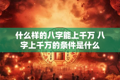 什么样的八字能上千万 八字上千万的条件是什么 什么样的八字能上千万 八字上千万的条件是什么