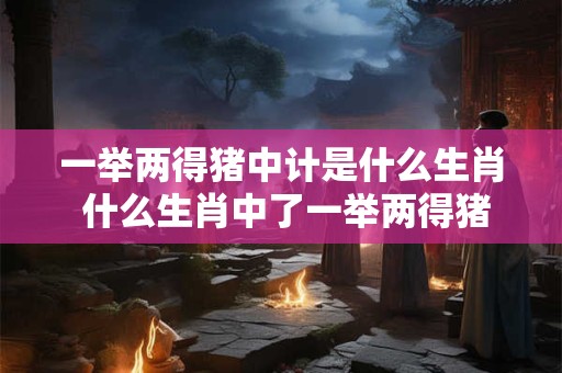 一举两得猪中计是什么生肖 什么生肖中了一举两得猪中计