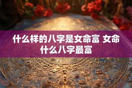什么样的八字是女命富 女命什么八字最富
