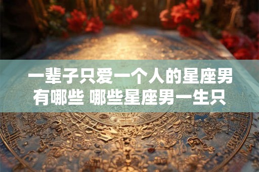 一辈子只爱一个人的星座男有哪些 哪些星座男一生只爱一个人