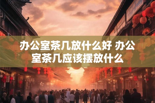 办公室茶几放什么好 办公室茶几应该摆放什么