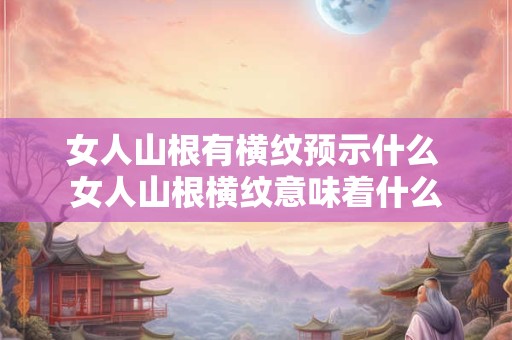 女人山根有横纹预示什么 女人山根横纹意味着什么