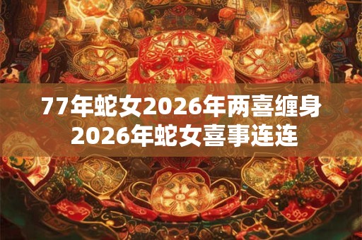 77年蛇女2026年两喜缠身 2026年蛇女喜事连连