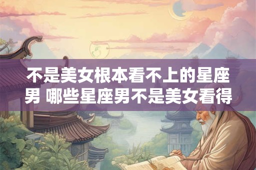 不是美女根本看不上的星座男 哪些星座男不是美女看得上的