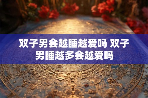 双子男会越睡越爱吗 双子男睡越多会越爱吗
