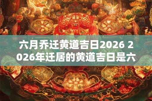 六月乔迁黄道吉日2026 2026年迁居的黄道吉日是六月哪一天