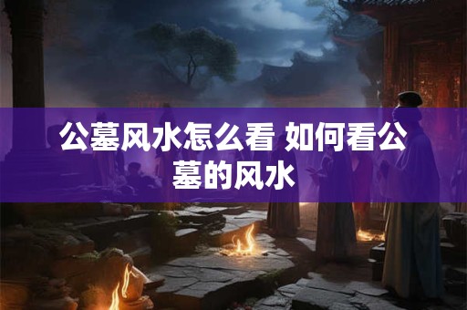 公墓风水怎么看 如何看公墓的风水