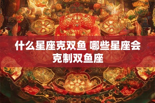 什么星座克双鱼 哪些星座会克制双鱼座