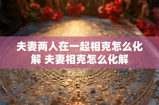 夫妻两人在一起相克怎么化解 夫妻相克怎么化解 夫妻两人在一起相克怎么化解 夫妻相克怎么化解