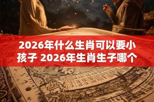 2026年什么生肖可以要小孩子 2026年生肖生子哪个好