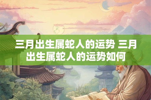 三月出生属蛇人的运势 三月出生属蛇人的运势如何