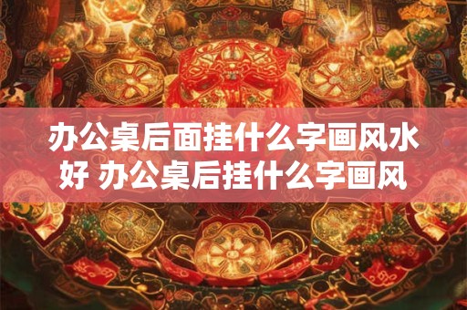 办公桌后面挂什么字画风水好 办公桌后挂什么字画风水好 办公桌后面挂什么字画风水好 办公桌后挂什么字画风水好