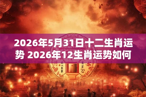 2026年5月31日十二生肖运势 2026年12生肖运势如何 2026年5月31日十二生肖运势 2026年12生肖运势如何