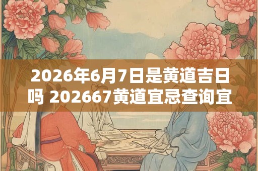 2026年6月7日是黄道吉日吗 202667黄道宜忌查询宜吗