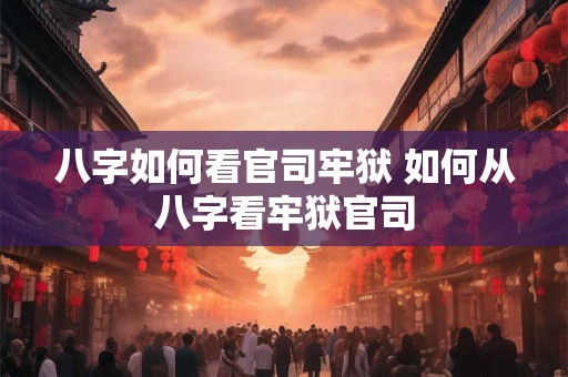 八字如何看官司牢狱 如何从八字看牢狱官司