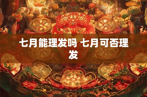 七月能理发吗 七月可否理发 七月能理发吗 七月可否理发