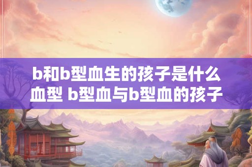 b和b型血生的孩子是什么血型 b型血与b型血的孩子是什么血型 b和b型血生的孩子是什么血型 b型血与b型血的孩子是什么血型