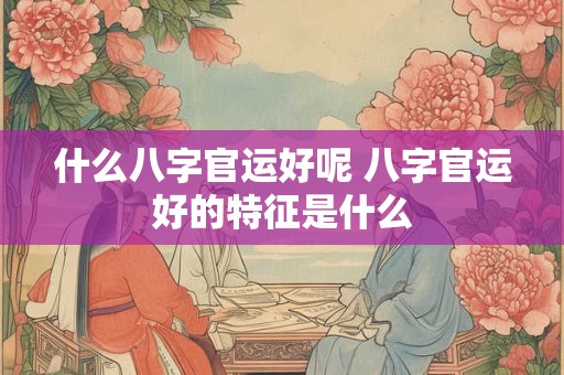 什么八字官运好呢 八字官运好的特征是什么