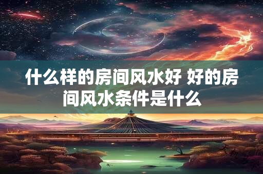 什么样的房间风水好 好的房间风水条件是什么 什么样的房间风水好 好的房间风水条件是什么
