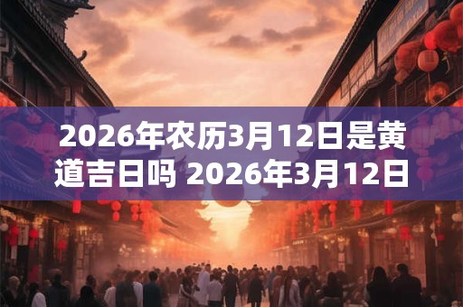 2026年农历3月12日是黄道吉日吗 2026年3月12日是否是黄道吉日