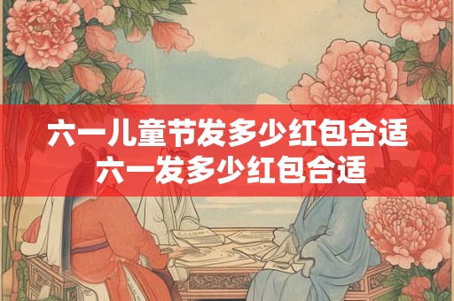 六一儿童节发多少红包合适 六一发多少红包合适 六一儿童节发多少红包合适 六一发多少红包合适