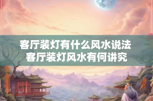 客厅装灯有什么风水说法 客厅装灯风水有何讲究 客厅装灯有什么风水说法 客厅装灯风水有何讲究