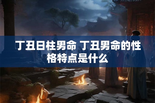 丁丑日柱男命 丁丑男命的性格特点是什么 丁丑日柱男命 丁丑男命的性格特点是什么