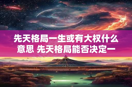 先天格局一生或有大权什么意思 先天格局能否决定一生权势 先天格局一生或有大权什么意思 先天格局能否决定一生权势