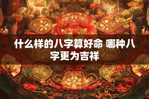 什么样的八字算好命 哪种八字更为吉祥 什么样的八字算好命 哪种八字更为吉祥