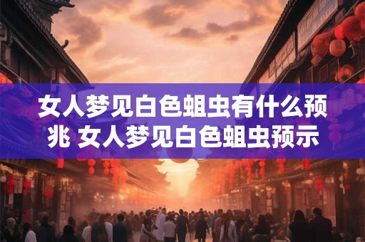 女人梦见白色蛆虫有什么预兆 女人梦见白色蛆虫预示什么