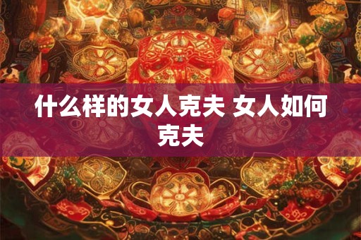 什么样的女人克夫 女人如何克夫 什么样的女人克夫 女人如何克夫