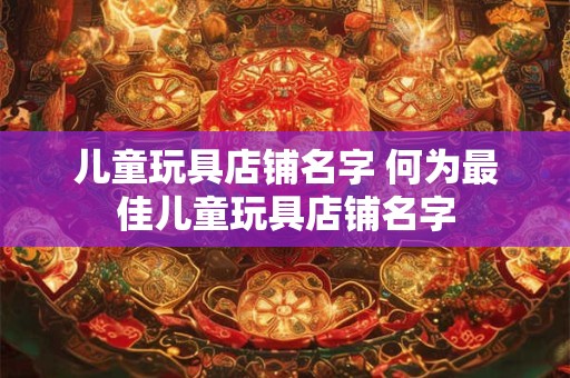 儿童玩具店铺名字 何为最佳儿童玩具店铺名字 儿童玩具店铺名字 何为最佳儿童玩具店铺名字