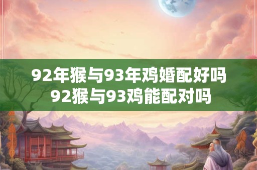 92年猴与93年鸡婚配好吗 92猴与93鸡能配对吗 92年猴与93年鸡婚配好吗 92猴与93鸡能配对吗