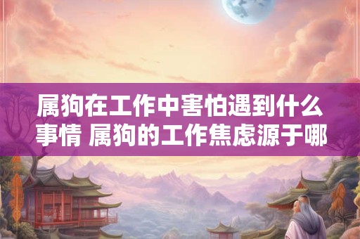 属狗在工作中害怕遇到什么事情 属狗的工作焦虑源于哪些原因 属狗在工作中害怕遇到什么事情 属狗的工作焦虑源于哪些原因