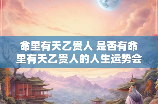 命里有天乙贵人 是否有命里有天乙贵人的人生运势会较为顺遂