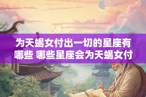 为天蝎女付出一切的星座有哪些 哪些星座会为天蝎女付出一切