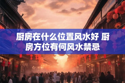 厨房在什么位置风水好 厨房方位有何风水禁忌 厨房在什么位置风水好 厨房方位有何风水禁忌