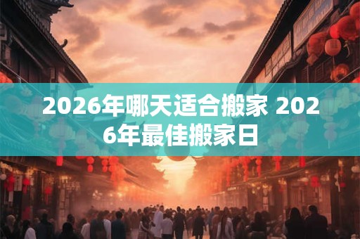 2026年哪天适合搬家 2026年最佳搬家日 2026年哪天适合搬家 2026年最佳搬家日