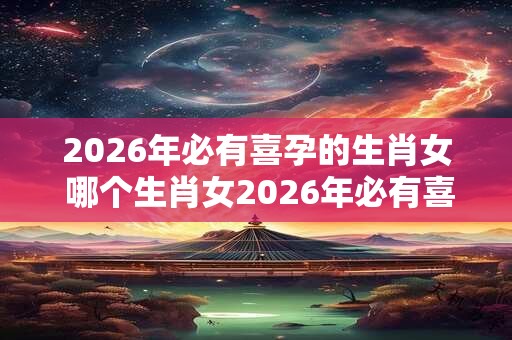 2026年必有喜孕的生肖女 哪个生肖女2026年必有喜孕