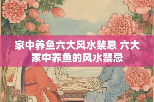 家中养鱼六大风水禁忌 六大家中养鱼的风水禁忌