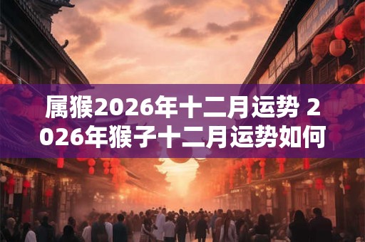 属猴2026年十二月运势 2026年猴子十二月运势如何 属猴2026年十二月运势 2026年猴子十二月运势如何