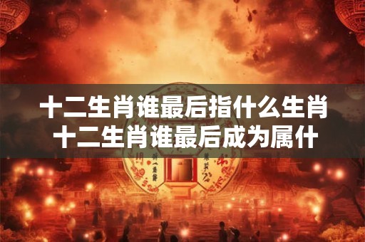 十二生肖谁最后指什么生肖 十二生肖谁最后成为属什么生肖 十二生肖谁最后指什么生肖 十二生肖谁最后成为属什么生肖