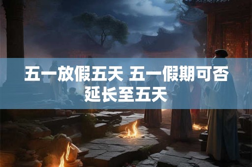 五一放假五天 五一假期可否延长至五天 五一放假五天 五一假期可否延长至五天