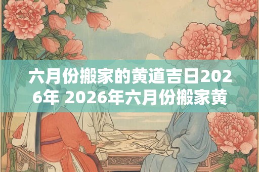 六月份搬家的黄道吉日2026年 2026年六月份搬家黄道吉日是哪天
