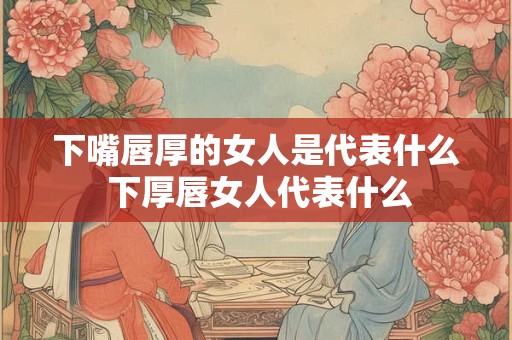 下嘴唇厚的女人是代表什么 下厚唇女人代表什么 下嘴唇厚的女人是代表什么 下厚唇女人代表什么