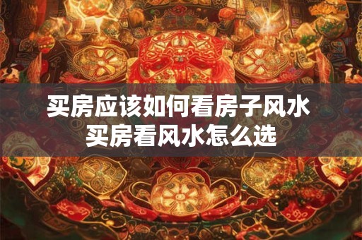 买房应该如何看房子风水 买房看风水怎么选