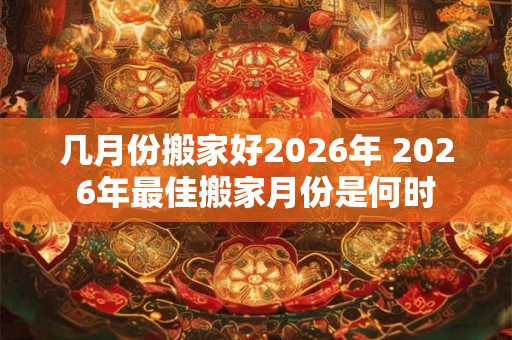 几月份搬家好2026年 2026年最佳搬家月份是何时 几月份搬家好2026年 2026年最佳搬家月份是何时